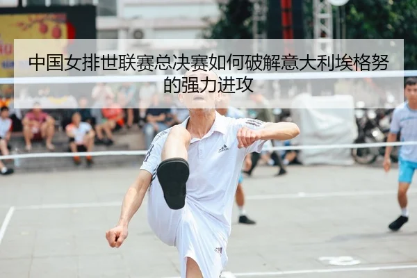 中国女排世联赛总决赛如何破解意大利埃格努的强力进攻
